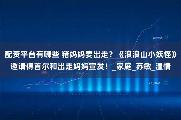 配资平台有哪些 猪妈妈要出走？《浪浪山小妖怪》邀请傅首尔和出走妈妈宣发！_家庭_苏敏_温情