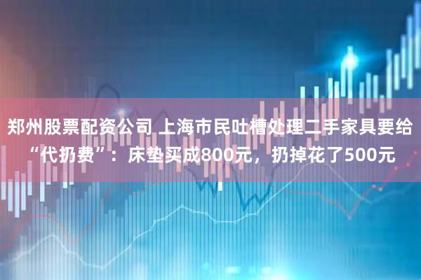 郑州股票配资公司 上海市民吐槽处理二手家具要给“代扔费”：床垫买成800元，扔掉花了500元