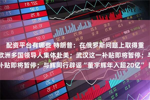 配资平台有哪些 特朗普：在俄罗斯问题上取得重大进展！欧盟、北约及欧洲多国领导人集体赴美；武汉这一补贴即将暂停；与辉同行辟谣“董宇辉年入超20亿”丨每经早参