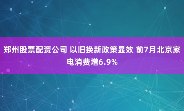 郑州股票配资公司 以旧换新政策显效 前7月北京家电消费增6.9%