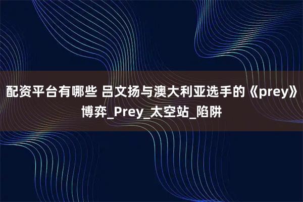 配资平台有哪些 吕文扬与澳大利亚选手的《prey》博弈_Prey_太空站_陷阱