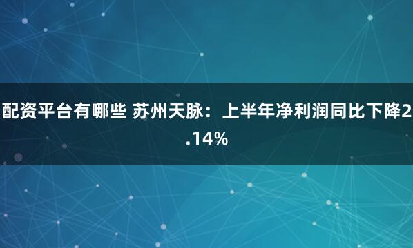 配资平台有哪些 苏州天脉：上半年净利润同比下降2.14%
