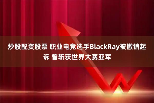 炒股配资股票 职业电竞选手BlackRay被撤销起诉 曾斩获世界大赛亚军