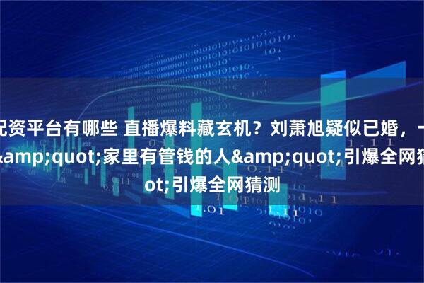 配资平台有哪些 直播爆料藏玄机？刘萧旭疑似已婚，一句"家里有管钱的人"引爆全网猜测