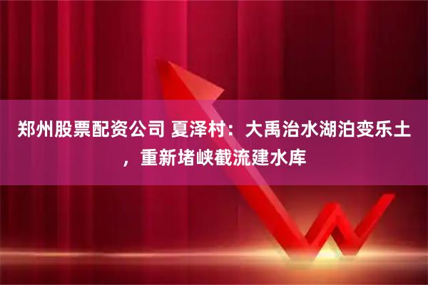 郑州股票配资公司 夏泽村：大禹治水湖泊变乐土，重新堵峡截流建水库