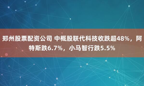 郑州股票配资公司 中概股联代科技收跌超48%,阿特斯跌6.7%,小马智行跌5.5%
