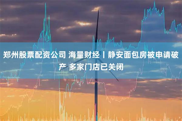 郑州股票配资公司 海量财经丨静安面包房被申请破产 多家门店已关闭