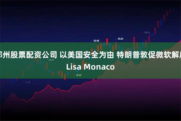 郑州股票配资公司 以美国安全为由 特朗普敦促微软解雇Lisa Monaco