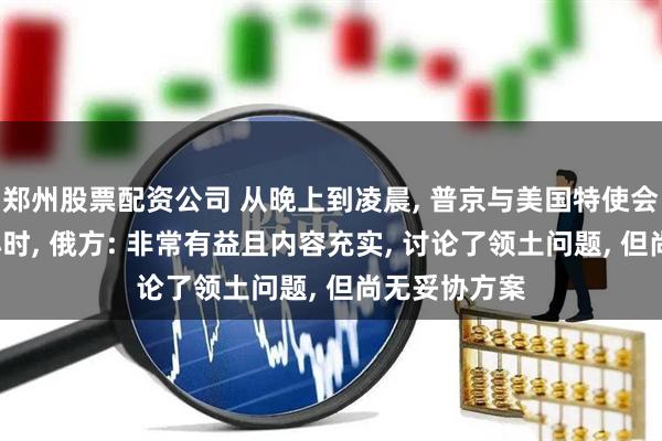 郑州股票配资公司 从晚上到凌晨, 普京与美国特使会谈持续近5小时, 俄方: 非常有益且内容充实, 讨论了领土问题, 但尚无妥协方案
