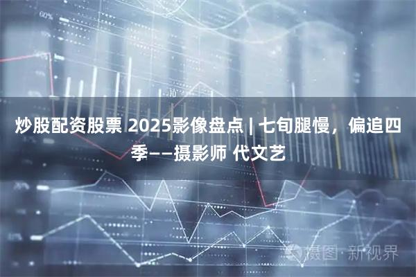炒股配资股票 2025影像盘点 | 七旬腿慢，偏追四季——摄影师 代文艺