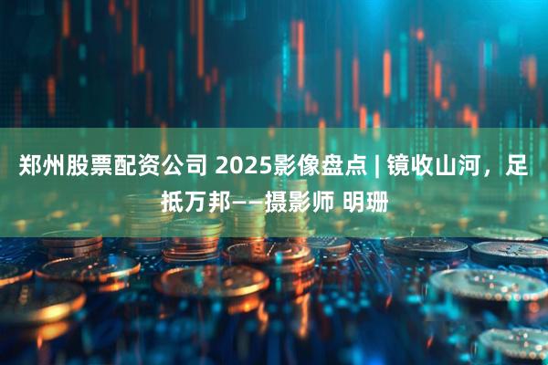 郑州股票配资公司 2025影像盘点 | 镜收山河，足抵万邦——摄影师 明珊