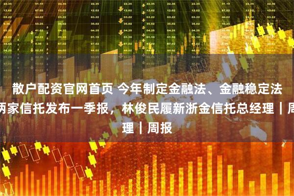 散户配资官网首页 今年制定金融法、金融稳定法！两家信托发布一季报，林俊民履新浙金信托总经理｜周报