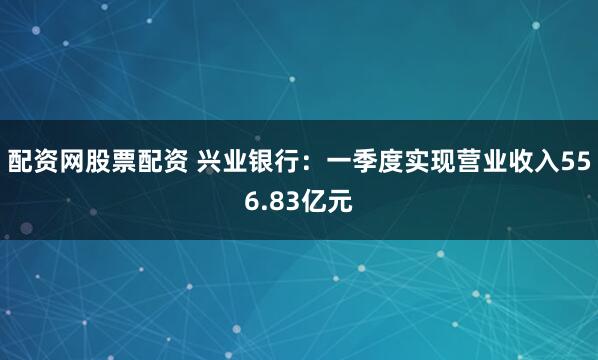 配资网股票配资 兴业银行：一季度实现营业收入556.83亿元