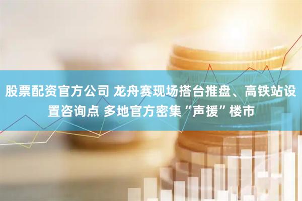股票配资官方公司 龙舟赛现场搭台推盘、高铁站设置咨询点 多地官方密集“声援”楼市