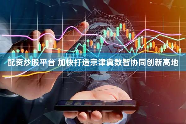 配资炒股平台 加快打造京津冀数智协同创新高地