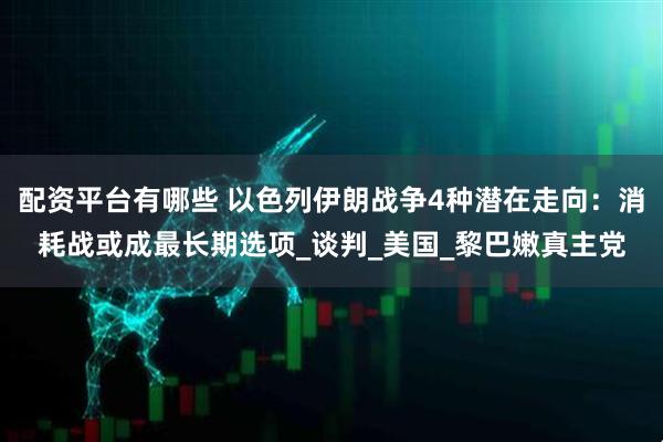 配资平台有哪些 以色列伊朗战争4种潜在走向：消耗战或成最长期选项_谈判_美国_黎巴嫩真主党