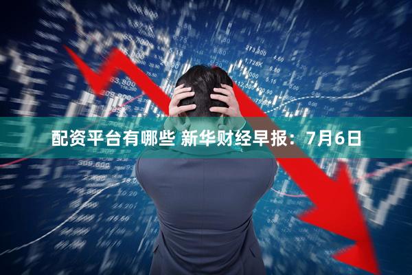 配资平台有哪些 新华财经早报：7月6日