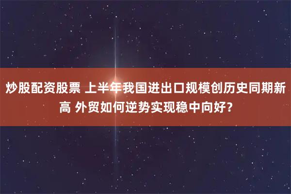 炒股配资股票 上半年我国进出口规模创历史同期新高 外贸如何逆势实现稳中向好？