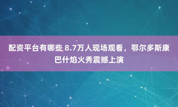 配资平台有哪些 8.7万人现场观看，鄂尔多斯康巴什焰火秀震撼上演