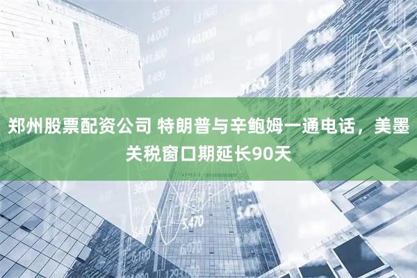 郑州股票配资公司 特朗普与辛鲍姆一通电话，美墨关税窗口期延长90天