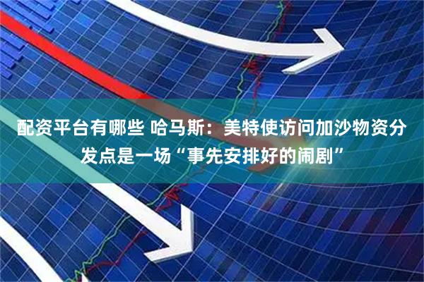 配资平台有哪些 哈马斯：美特使访问加沙物资分发点是一场“事先安排好的闹剧”