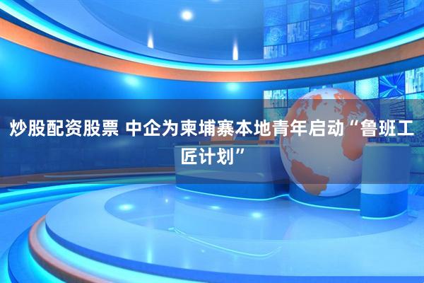 炒股配资股票 中企为柬埔寨本地青年启动“鲁班工匠计划”