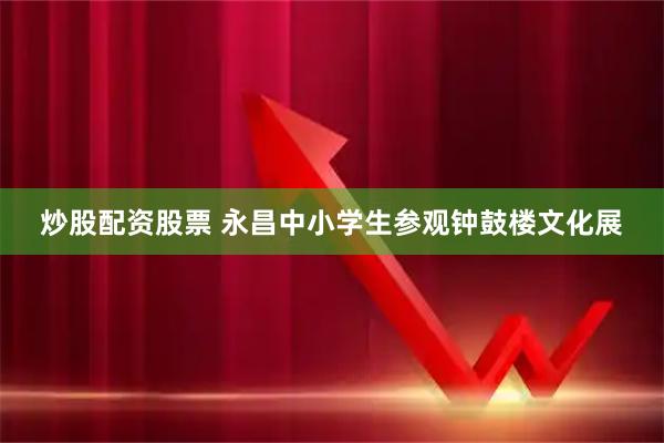 炒股配资股票 永昌中小学生参观钟鼓楼文化展