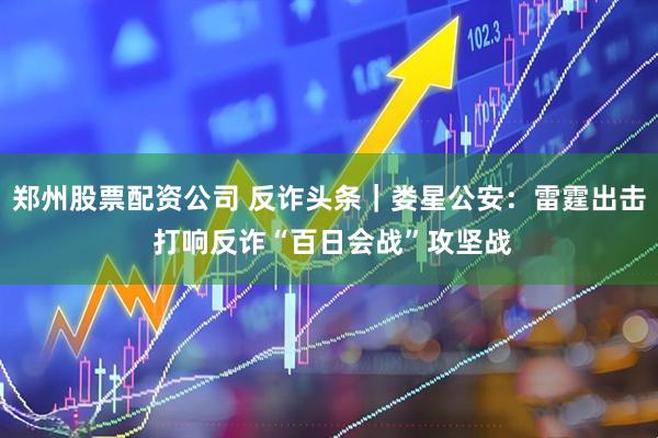 郑州股票配资公司 反诈头条｜娄星公安：雷霆出击 打响反诈“百日会战”攻坚战