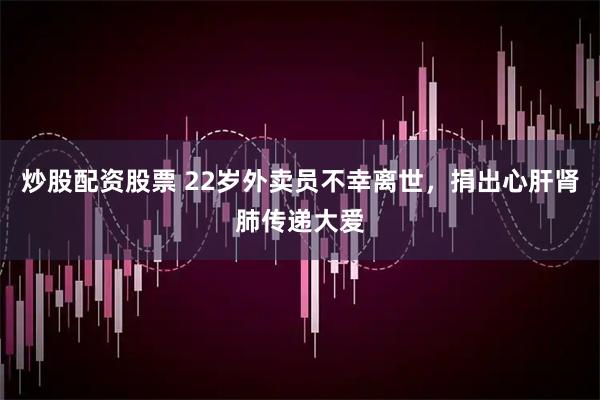 炒股配资股票 22岁外卖员不幸离世，捐出心肝肾肺传递大爱