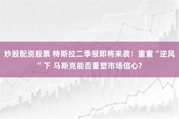 炒股配资股票 特斯拉二季报即将来袭！重重“逆风”下 马斯克能否重塑市场信心?
