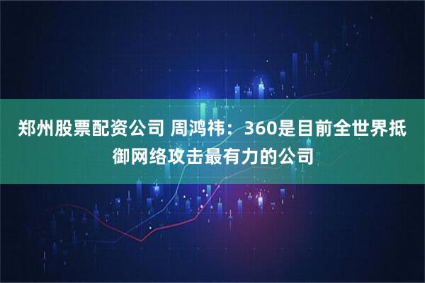 郑州股票配资公司 周鸿祎：360是目前全世界抵御网络攻击最有力的公司
