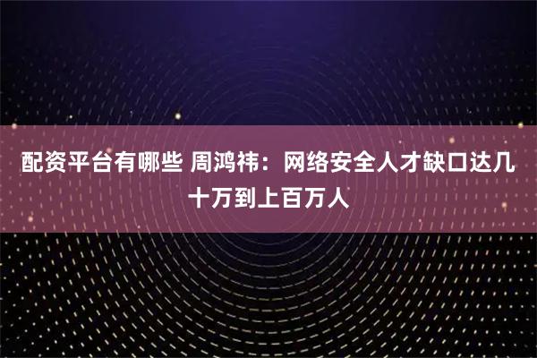 配资平台有哪些 周鸿祎：网络安全人才缺口达几十万到上百万人