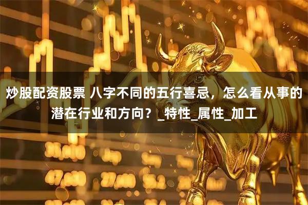 炒股配资股票 八字不同的五行喜忌，怎么看从事的潜在行业和方向？_特性_属性_加工