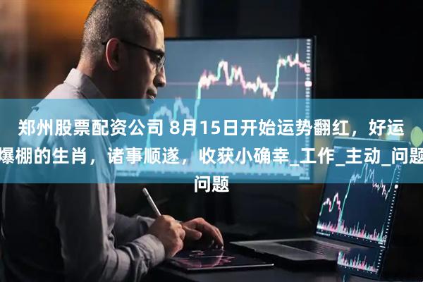 郑州股票配资公司 8月15日开始运势翻红，好运爆棚的生肖，诸事顺遂，收获小确幸_工作_主动_问题