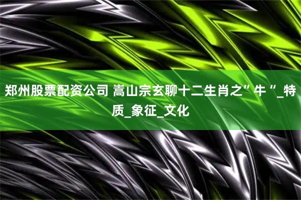郑州股票配资公司 嵩山宗玄聊十二生肖之”牛“_特质_象征_文化