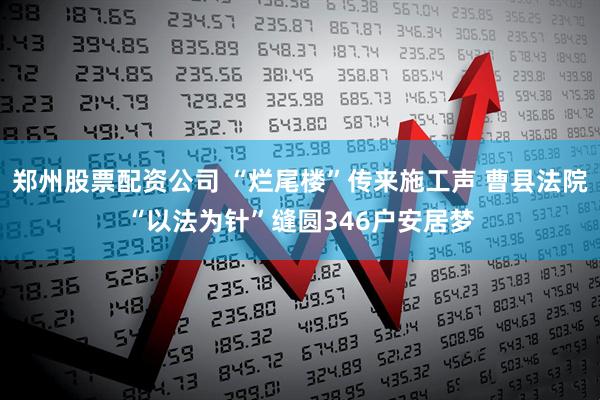 郑州股票配资公司 “烂尾楼”传来施工声 曹县法院“以法为针”缝圆346户安居梦