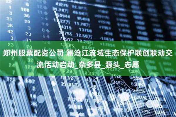 郑州股票配资公司 澜沧江流域生态保护联创联动交流活动启动_杂多县_源头_志愿
